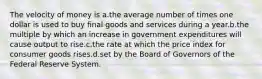 The velocity of money is a.the average number of times one dollar is used to buy final goods and services during a year.b.the multiple by which an increase in government expenditures will cause output to rise.c.the rate at which the price index for consumer goods rises.d.set by the Board of Governors of the Federal Reserve System.