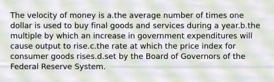 The velocity of money is a.the average number of times one dollar is used to buy final goods and services during a year.b.the multiple by which an increase in government expenditures will cause output to rise.c.the rate at which the price index for consumer goods rises.d.set by the Board of Governors of the Federal Reserve System.