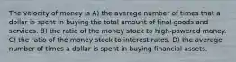 The velocity of money is A) the average number of times that a dollar is spent in buying the total amount of final goods and services. B) the ratio of the money stock to high-powered money. C) the ratio of the money stock to interest rates. D) the average number of times a dollar is spent in buying financial assets.