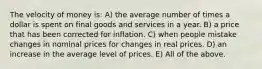 The velocity of money is: A) the average number of times a dollar is spent on final goods and services in a year. B) a price that has been corrected for inflation. C) when people mistake changes in nominal prices for changes in real prices. D) an increase in the average level of prices. E) All of the above.