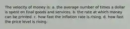 The velocity of money is: a. the average number of times a dollar is spent on final goods and services. b. the rate at which money can be printed. c. how fast the inflation rate is rising. d. how fast the price level is rising.