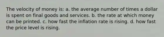 The velocity of money is: a. the average number of times a dollar is spent on final goods and services. b. the rate at which money can be printed. c. how fast the inflation rate is rising. d. how fast the price level is rising.