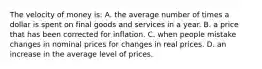 The velocity of money is: A. the average number of times a dollar is spent on final goods and services in a year. B. a price that has been corrected for inflation. C. when people mistake changes in nominal prices for changes in real prices. D. an increase in the average level of prices.