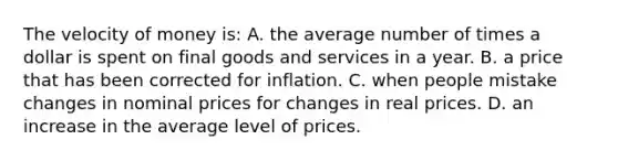 The velocity of money is: A. the average number of times a dollar is spent on final goods and services in a year. B. a price that has been corrected for inflation. C. when people mistake changes in nominal prices for changes in real prices. D. an increase in the average level of prices.