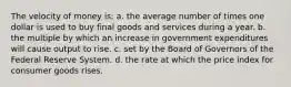 The velocity of money is: a. the average number of times one dollar is used to buy final goods and services during a year. b. the multiple by which an increase in government expenditures will cause output to rise. c. set by the Board of Governors of the Federal Reserve System. d. the rate at which the price index for consumer goods rises.