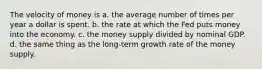 The velocity of money is a. the average number of times per year a dollar is spent. b. the rate at which the Fed puts money into the economy. c. the money supply divided by nominal GDP. d. the same thing as the long-term growth rate of the money supply.