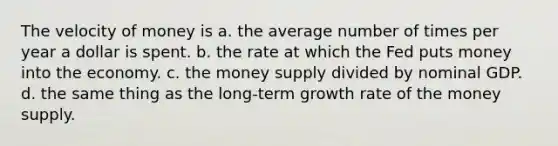 The velocity of money is a. the average number of times per year a dollar is spent. b. the rate at which the Fed puts money into the economy. c. the money supply divided by nominal GDP. d. the same thing as the long-term growth rate of the money supply.