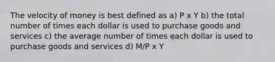 The velocity of money is best defined as a) P x Y b) the total number of times each dollar is used to purchase goods and services c) the average number of times each dollar is used to purchase goods and services d) M/P x Y