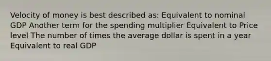 Velocity of money is best described as: Equivalent to nominal GDP Another term for the spending multiplier Equivalent to Price level The number of times the average dollar is spent in a year Equivalent to real GDP