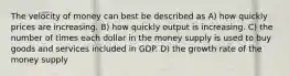 The velocity of money can best be described as A) how quickly prices are increasing. B) how quickly output is increasing. C) the number of times each dollar in the money supply is used to buy goods and services included in GDP. D) the growth rate of the money supply