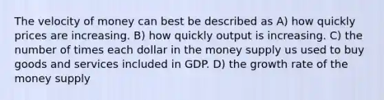 The velocity of money can best be described as A) how quickly prices are increasing. B) how quickly output is increasing. C) the number of times each dollar in the money supply us used to buy goods and services included in GDP. D) the growth rate of the money supply