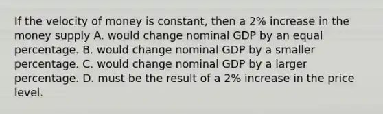 If the velocity of money is constant, then a 2% increase in the money supply A. would change nominal GDP by an equal percentage. B. would change nominal GDP by a smaller percentage. C. would change nominal GDP by a larger percentage. D. must be the result of a 2% increase in the price level.