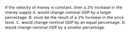 If the velocity of money is constant, then a 2% increase in the money supply A. would change nominal GDP by a larger percentage. B. must be the result of a 2% increase in the price level. C. would change nominal GDP by an equal percentage. D. would change nominal GDP by a smaller percentage.