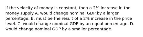 If the velocity of money is constant, then a 2% increase in the money supply A. would change nominal GDP by a larger percentage. B. must be the result of a 2% increase in the price level. C. would change nominal GDP by an equal percentage. D. would change nominal GDP by a smaller percentage.