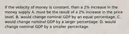 If the velocity of money is constant, then a 2% increase in the money supply A. must be the result of a 2% increase in the price level. B. would change nominal GDP by an equal percentage. C. would change nominal GDP by a larger percentage. D. would change nominal GDP by a smaller percentage.