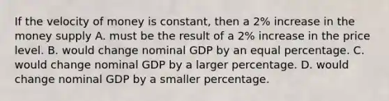 If the velocity of money is constant, then a 2% increase in the money supply A. must be the result of a 2% increase in the price level. B. would change nominal GDP by an equal percentage. C. would change nominal GDP by a larger percentage. D. would change nominal GDP by a smaller percentage.