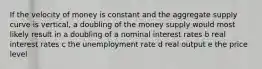 If the velocity of money is constant and the aggregate supply curve is vertical, a doubling of the money supply would most likely result in a doubling of a nominal interest rates b real interest rates c the unemployment rate d real output e the price level