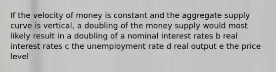 If the velocity of money is constant and the aggregate supply curve is vertical, a doubling of the money supply would most likely result in a doubling of a nominal interest rates b real interest rates c the unemployment rate d real output e the price level