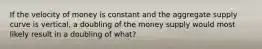 If the velocity of money is constant and the aggregate supply curve is vertical, a doubling of the money supply would most likely result in a doubling of what?