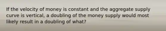 If the velocity of money is constant and the aggregate supply curve is vertical, a doubling of the money supply would most likely result in a doubling of what?