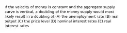 If the velocity of money is constant and the aggregate supply curve is vertical, a doubling of the money supply would most likely result in a doubling of (A) the unemployment rate (B) real output (C) the price level (D) nominal interest rates (E) real interest rates