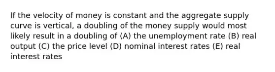 If the velocity of money is constant and the aggregate supply curve is vertical, a doubling of the money supply would most likely result in a doubling of (A) the <a href='https://www.questionai.com/knowledge/kh7PJ5HsOk-unemployment-rate' class='anchor-knowledge'>unemployment rate</a> (B) real output (C) the price level (D) nominal interest rates (E) real interest rates