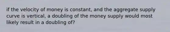 if the velocity of money is constant, and the aggregate supply curve is vertical, a doubling of the money supply would most likely result in a doubling of?