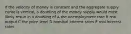 If the velocity of money is constant and the aggregate supply curve is vertical, a doubling of the money supply would most likely result in a doubling of A the unemployment rate B real output C the price level D nominal interest rates E real interest rates