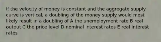 If the velocity of money is constant and the aggregate supply curve is vertical, a doubling of the money supply would most likely result in a doubling of A the unemployment rate B real output C the price level D nominal interest rates E real interest rates