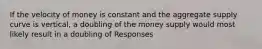 If the velocity of money is constant and the aggregate supply curve is vertical, a doubling of the money supply would most likely result in a doubling of Responses