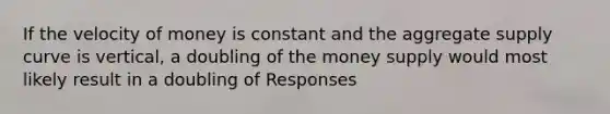 If the velocity of money is constant and the aggregate supply curve is vertical, a doubling of the money supply would most likely result in a doubling of Responses