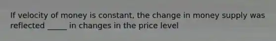 If velocity of money is constant, the change in money supply was reflected _____ in changes in the price level