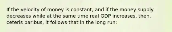 If the velocity of money is constant, and if the money supply decreases while at the same time real GDP increases, then, ceteris paribus, it follows that in the long run: