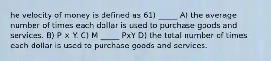 he velocity of money is defined as 61) _____ A) the average number of times each dollar is used to purchase goods and services. B) P × Y. C) M _____ PxY D) the total number of times each dollar is used to purchase goods and services.