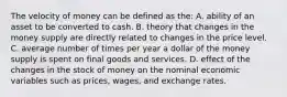 The velocity of money can be defined as the: A. ability of an asset to be converted to cash. B. theory that changes in the money supply are directly related to changes in the price level. C. average number of times per year a dollar of the money supply is spent on final goods and services. D. effect of the changes in the stock of money on the nominal economic variables such as prices, wages, and exchange rates.