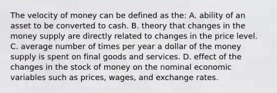 The velocity of money can be defined as the: A. ability of an asset to be converted to cash. B. theory that changes in the money supply are directly related to changes in the price level. C. average number of times per year a dollar of the money supply is spent on final goods and services. D. effect of the changes in the stock of money on the nominal economic variables such as prices, wages, and exchange rates.