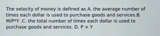 The velocity of money is defined as A. the average number of times each dollar is used to purchase goods and services.B. M/P*Y .C. the total number of times each dollar is used to purchase goods and services. D. P × Y