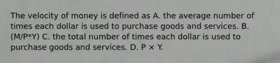 The velocity of money is defined as A. the average number of times each dollar is used to purchase goods and services. B. (M/P*Y) C. the total number of times each dollar is used to purchase goods and services. D. P × Y.