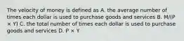 The velocity of money is defined as A. the average number of times each dollar is used to purchase goods and services B. M/(P × Y) C. the total number of times each dollar is used to purchase goods and services D. P × Y