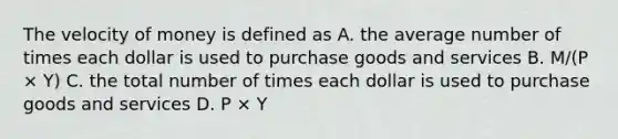 The velocity of money is defined as A. the average number of times each dollar is used to purchase goods and services B. M/(P × Y) C. the total number of times each dollar is used to purchase goods and services D. P × Y