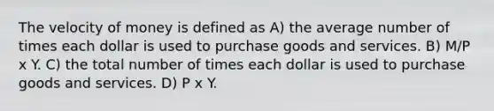 The velocity of money is defined as A) the average number of times each dollar is used to purchase goods and services. B) M/P x Y. C) the total number of times each dollar is used to purchase goods and services. D) P x Y.