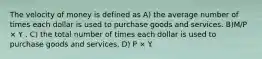 The velocity of money is defined as A) the average number of times each dollar is used to purchase goods and services. B)M/P × Y . C) the total number of times each dollar is used to purchase goods and services. D) P × Y.