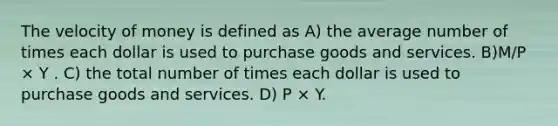 The velocity of money is defined as A) the average number of times each dollar is used to purchase goods and services. B)M/P × Y . C) the total number of times each dollar is used to purchase goods and services. D) P × Y.