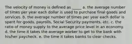 The velocity of money is defined as _____ a. the average number of times per year each dollar is used to purchase final goods and services. b. the average number of times per year each dollar is spent for goods, payrolls, Social Security payments, etc. c. the ratio of money supply to the average price level in an economy. d. the time it takes the average worker to get to the bank with his/her paycheck. e. the time it takes banks to clear checks.