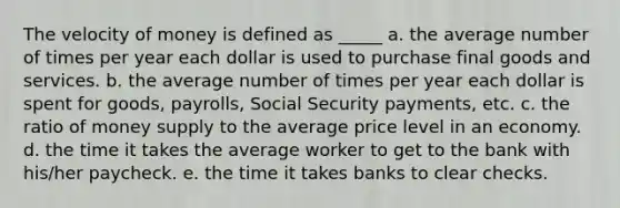 The velocity of money is defined as _____ a. the average number of times per year each dollar is used to purchase final goods and services. b. the average number of times per year each dollar is spent for goods, payrolls, Social Security payments, etc. c. the ratio of money supply to the average price level in an economy. d. the time it takes the average worker to get to the bank with his/her paycheck. e. the time it takes banks to clear checks.