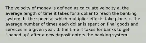 The velocity of money is defined as calculate velocity a. the average length of time it takes for a dollar to reach the banking system. b. the speed at which multiplier effects take place. c. the average number of times each dollar is spent on final goods and services in a given year. d. the time it takes for banks to get "loaned up" after a new deposit enters the banking system.