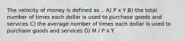 The velocity of money is defined as... A) P x Y B) the total number of times each dollar is used to purchase goods and services C) the average number of times each dollar is used to purchase goods and services D) M / P x Y