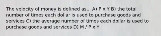 The velocity of money is defined as... A) P x Y B) the total number of times each dollar is used to purchase goods and services C) the average number of times each dollar is used to purchase goods and services D) M / P x Y