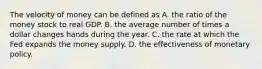 The velocity of money can be defined as A. the ratio of the money stock to real GDP. B. the average number of times a dollar changes hands during the year. C. the rate at which the Fed expands the money supply. D. the effectiveness of monetary policy.