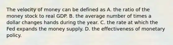 The velocity of money can be defined as A. the ratio of the money stock to real GDP. B. the average number of times a dollar changes hands during the year. C. the rate at which the Fed expands the money supply. D. the effectiveness of monetary policy.